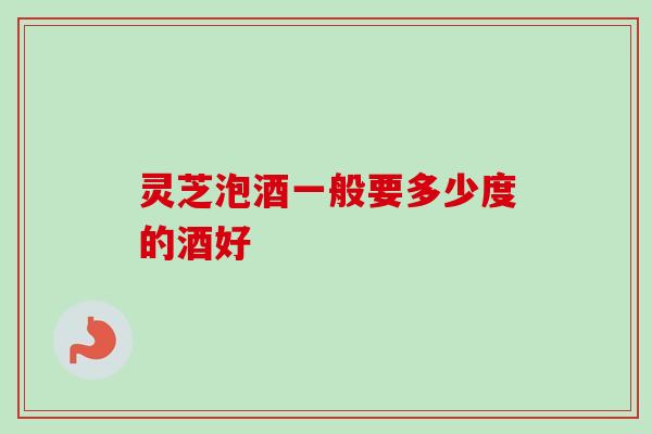 灵芝泡酒一般要多少度的酒好 灵芝泡酒一般要多少度的酒好