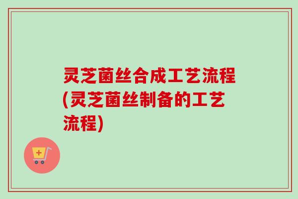 灵芝菌丝合成工艺流程(灵芝菌丝制备的工艺流程)