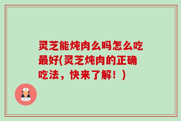 灵芝能炖肉么吗怎么吃好(灵芝炖肉的正确吃法，快来了解！)