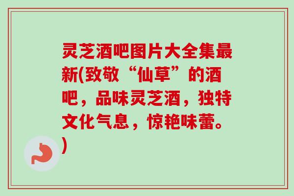 灵芝酒吧图片大全集新(致敬“仙草”的酒吧,品味灵芝酒,独特文化气息,惊艳味蕾。) 灵芝酒吧图片大全集新(致敬“仙草”的酒吧,品味灵芝酒,独特文化气息,惊艳味蕾。)