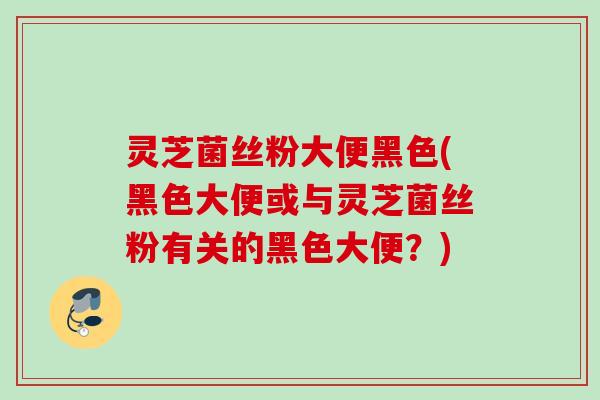 灵芝菌丝粉大便黑色(黑色大便或与灵芝菌丝粉有关的黑色大便?) 灵芝菌丝粉大便黑色(黑色大便或与灵芝菌丝粉有关的黑色大便?)