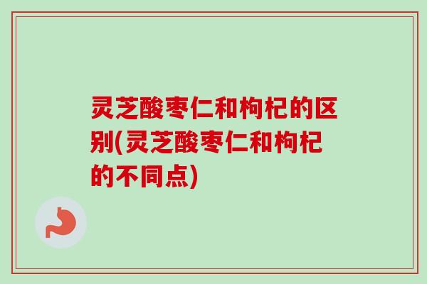 灵芝酸枣仁和枸杞的区别(灵芝酸枣仁和枸杞的不同点)