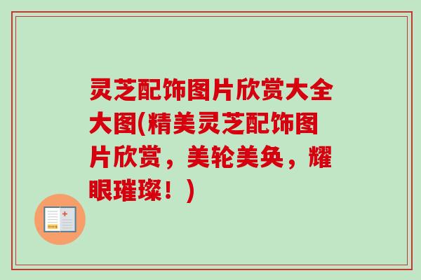 灵芝配饰图片欣赏大全大图(精美灵芝配饰图片欣赏,美轮美奂,耀眼璀璨!) 灵芝配饰图片欣赏大全大图(精美灵芝配饰图片欣赏,美轮美奂,耀眼璀璨!)