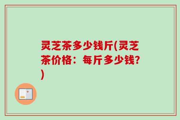 灵芝茶多少钱斤(灵芝茶价格:每斤多少钱?) 灵芝茶多少钱斤(灵芝茶价格:每斤多少钱?)