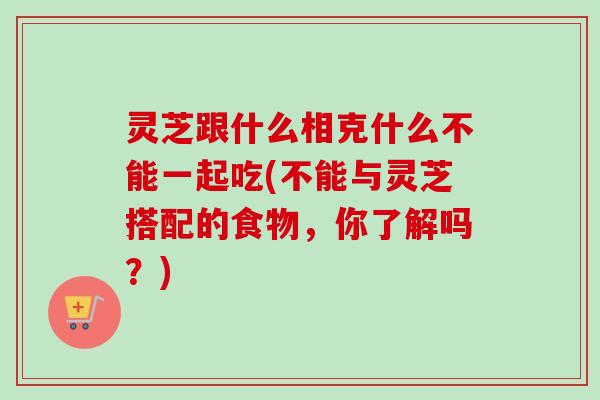 灵芝跟什么相克什么不能一起吃(不能与灵芝搭配的食物，你了解吗？)