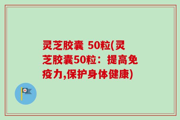 灵芝胶囊 50粒(灵芝胶囊50粒：提高免疫力,保护身体健康)