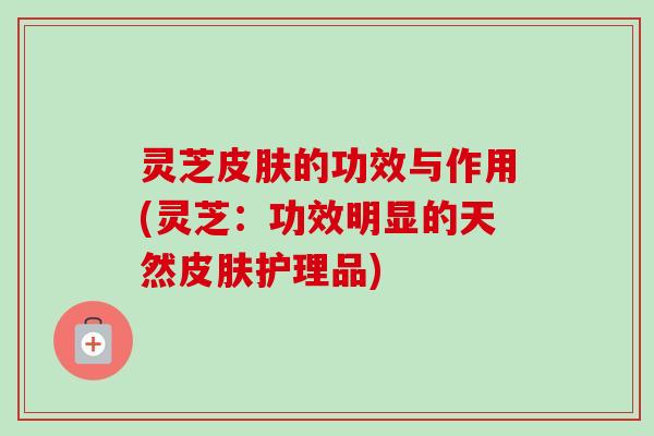 灵芝的功效与作用(灵芝:功效明显的天然护理品) 灵芝的功效与作用(灵芝:功效明显的天然护理品)