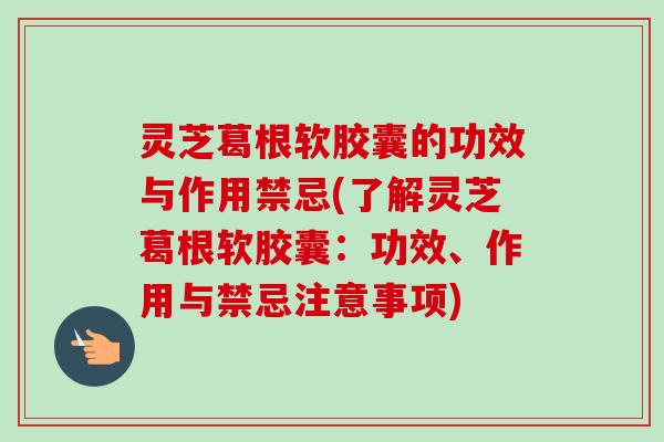 灵芝葛根软胶囊的功效与作用禁忌(了解灵芝葛根软胶囊:功效、作用与禁忌注意事项) 灵芝葛根软胶囊的功效与作用禁忌(了解灵芝葛根软胶囊:功效、作用与禁忌注意事项)
