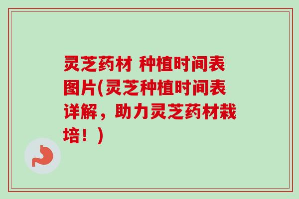 灵芝药材 种植时间表图片(灵芝种植时间表详解,助力灵芝药材栽培!) 灵芝药材 种植时间表图片(灵芝种植时间表详解,助力灵芝药材栽培!)