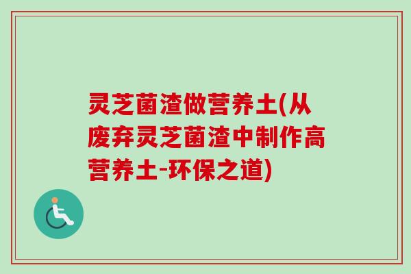 灵芝菌渣做营养土(从废弃灵芝菌渣中制作高营养土-环保之道)