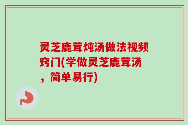 灵芝鹿茸炖汤做法视频窍门(学做灵芝鹿茸汤，简单易行)