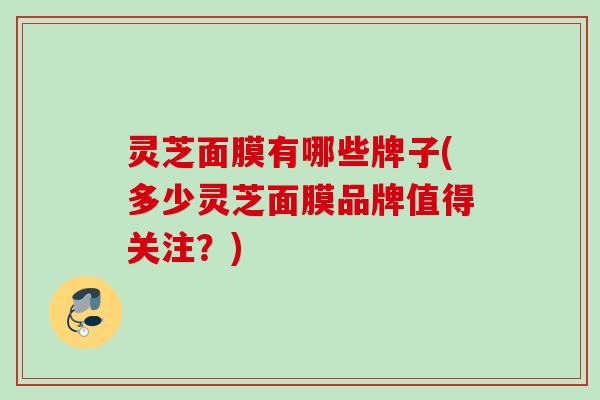 灵芝面膜有哪些牌子(多少灵芝面膜品牌值得关注?) 灵芝面膜有哪些牌子(多少灵芝面膜品牌值得关注?)