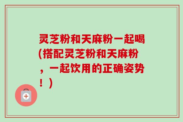 灵芝粉和天麻粉一起喝(搭配灵芝粉和天麻粉,一起饮用的正确姿势!) 灵芝粉和天麻粉一起喝(搭配灵芝粉和天麻粉,一起饮用的正确姿势!)