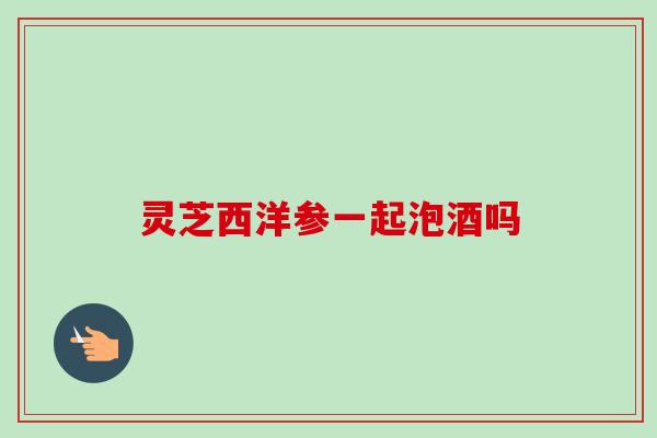 灵芝西洋参一起泡酒吗 灵芝西洋参一起泡酒吗