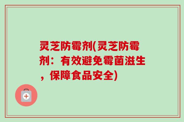 灵芝防霉剂(灵芝防霉剂:有效避免霉菌滋生,保障食品安全) 灵芝防霉剂(灵芝防霉剂:有效避免霉菌滋生,保障食品安全)
