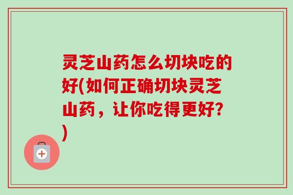 灵芝山药怎么切块吃的好(如何正确切块灵芝山药,让你吃得更好?) 灵芝山药怎么切块吃的好(如何正确切块灵芝山药,让你吃得更好?)
