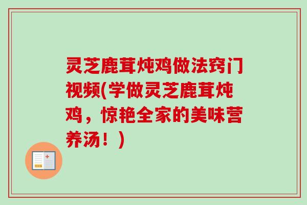 灵芝鹿茸炖鸡做法窍门视频(学做灵芝鹿茸炖鸡,惊艳全家的美味营养汤!) 灵芝鹿茸炖鸡做法窍门视频(学做灵芝鹿茸炖鸡,惊艳全家的美味营养汤!)