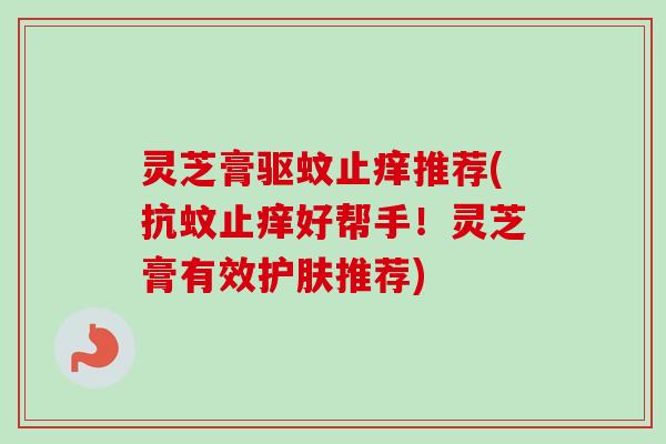 灵芝膏驱蚊止痒推荐(抗蚊止痒好帮手!灵芝膏有效护肤推荐) 灵芝膏驱蚊止痒推荐(抗蚊止痒好帮手!灵芝膏有效护肤推荐)