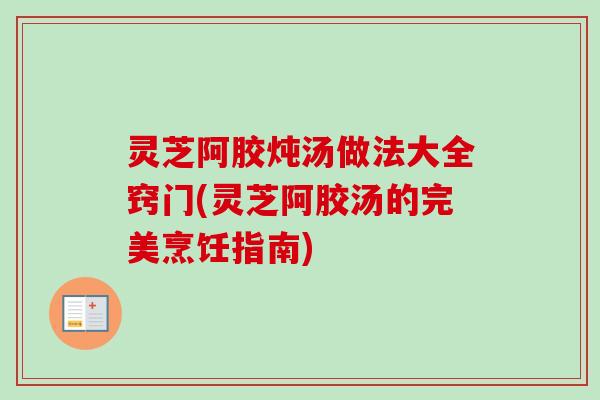 灵芝阿胶炖汤做法大全窍门(灵芝阿胶汤的完美烹饪指南)