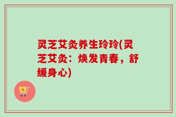 灵芝艾灸养生玲玲(灵芝艾灸:焕发青春,舒缓身心) 灵芝艾灸养生玲玲(灵芝艾灸:焕发青春,舒缓身心)