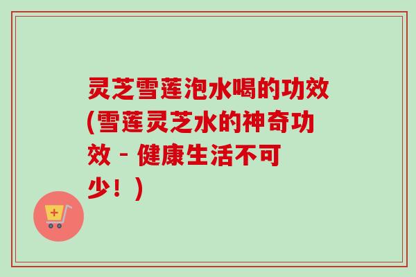 灵芝雪莲泡水喝的功效(雪莲灵芝水的神奇功效 - 健康生活不可少!) 灵芝雪莲泡水喝的功效(雪莲灵芝水的神奇功效 - 健康生活不可少!)