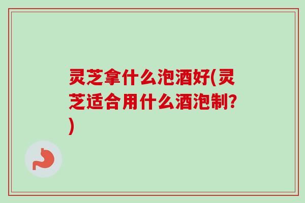 灵芝拿什么泡酒好(灵芝适合用什么酒泡制?) 灵芝拿什么泡酒好(灵芝适合用什么酒泡制?)