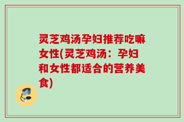 灵芝鸡汤孕妇推荐吃嘛女性(灵芝鸡汤:孕妇和女性都适合的营养美食) 灵芝鸡汤孕妇推荐吃嘛女性(灵芝鸡汤:孕妇和女性都适合的营养美食)
