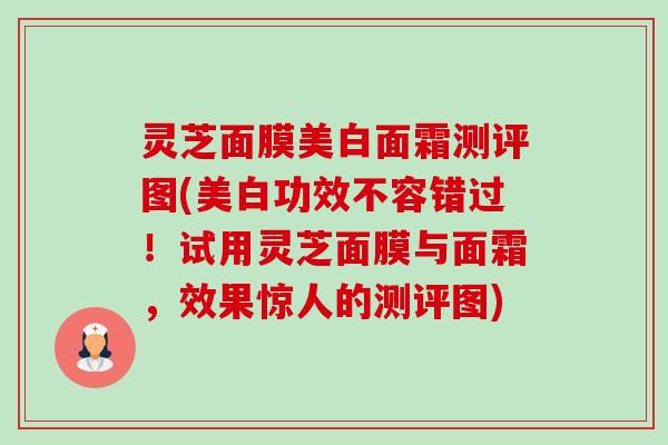 灵芝面膜美白面霜测评图(美白功效不容错过！试用灵芝面膜与面霜，效果惊人的测评图)