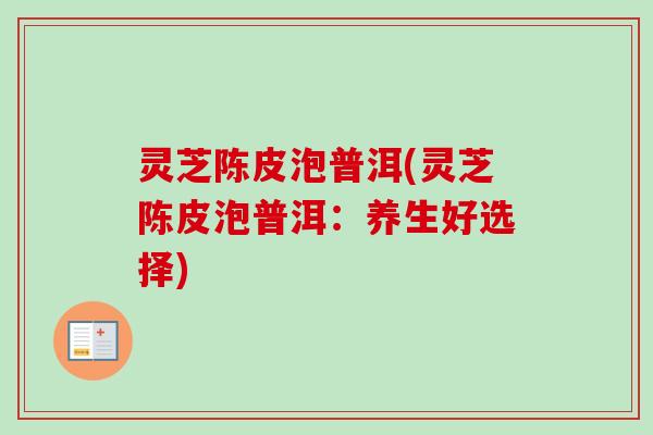 灵芝陈皮泡普洱(灵芝陈皮泡普洱:养生好选择) 灵芝陈皮泡普洱(灵芝陈皮泡普洱:养生好选择)