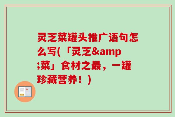 灵芝菜罐头推广语句怎么写(「灵芝&菜」食材之,一罐珍藏营养!) 灵芝菜罐头推广语句怎么写(「灵芝&菜」食材之,一罐珍藏营养!)