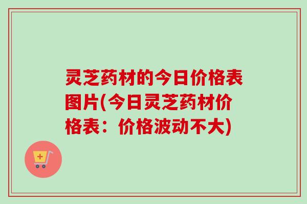 灵芝药材的今日价格表图片(今日灵芝药材价格表:价格波动不大) 灵芝药材的今日价格表图片(今日灵芝药材价格表:价格波动不大)