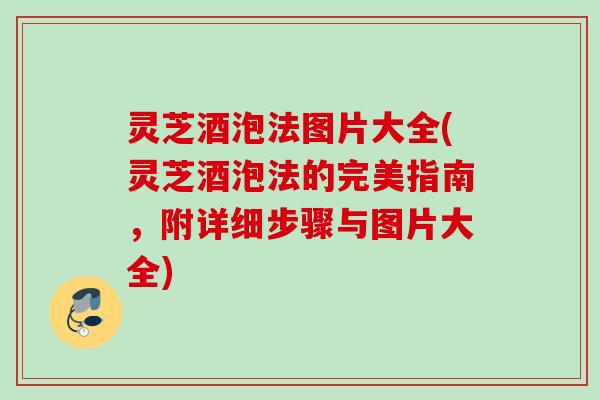 灵芝酒泡法图片大全(灵芝酒泡法的完美指南,附详细步骤与图片大全) 灵芝酒泡法图片大全(灵芝酒泡法的完美指南,附详细步骤与图片大全)