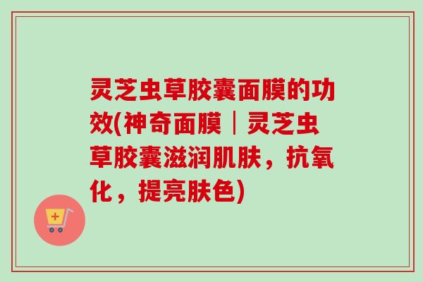 灵芝虫草胶囊面膜的功效(神奇面膜│灵芝虫草胶囊滋润,,提亮肤色) 灵芝虫草胶囊面膜的功效(神奇面膜│灵芝虫草胶囊滋润,,提亮肤色)