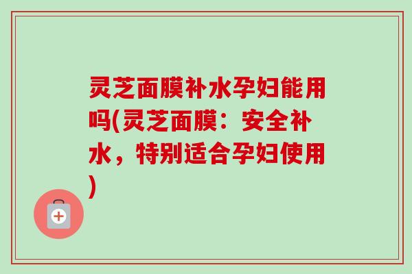 灵芝面膜补水孕妇能用吗(灵芝面膜:安全补水,特别适合孕妇使用) 灵芝面膜补水孕妇能用吗(灵芝面膜:安全补水,特别适合孕妇使用)