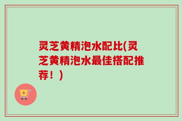 灵芝黄精泡水配比(灵芝黄精泡水佳搭配推荐!) 灵芝黄精泡水配比(灵芝黄精泡水佳搭配推荐!)