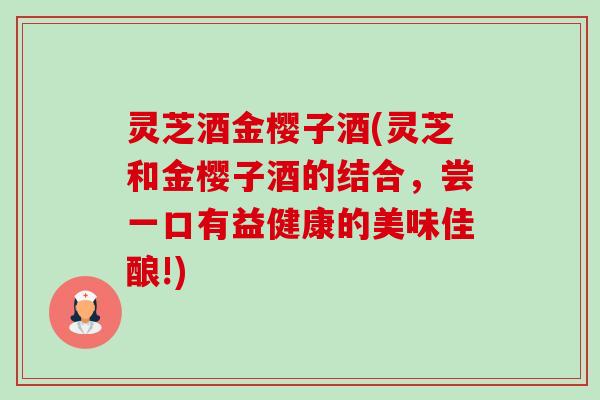 灵芝酒金樱子酒(灵芝和金樱子酒的结合，尝一口有益健康的美味佳酿!)