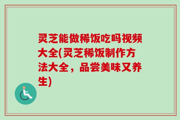 灵芝能做稀饭吃吗视频大全(灵芝稀饭制作方法大全，品尝美味又养生)