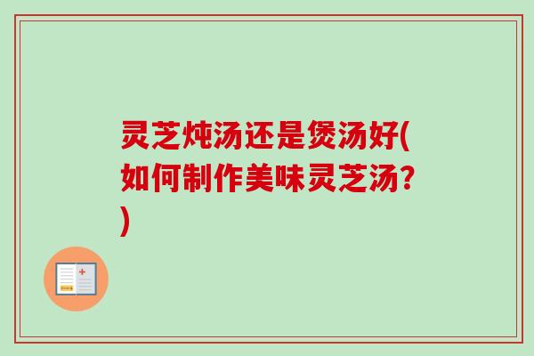 灵芝炖汤还是煲汤好(如何制作美味灵芝汤?) 灵芝炖汤还是煲汤好(如何制作美味灵芝汤?)