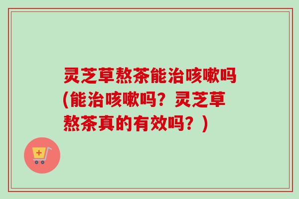 灵芝草熬茶能吗(能吗?灵芝草熬茶真的有效吗?) 灵芝草熬茶能吗(能吗?灵芝草熬茶真的有效吗?)