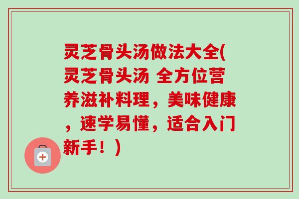 灵芝骨头汤做法大全(灵芝骨头汤 全方位营养滋补料理,美味健康,速学易懂,适合入门新手!) 灵芝骨头汤做法大全(灵芝骨头汤 全方位营养滋补料理,美味健康,速学易懂,适合入门新手!)