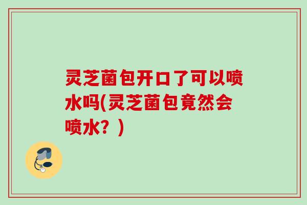 灵芝菌包开口了可以喷水吗(灵芝菌包竟然会喷水？)