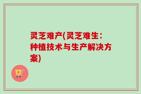 灵芝难产(灵芝难生:种植技术与生产解决方案) 灵芝难产(灵芝难生:种植技术与生产解决方案)