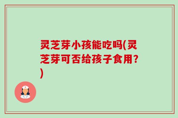 灵芝芽小孩能吃吗(灵芝芽可否给孩子食用？)