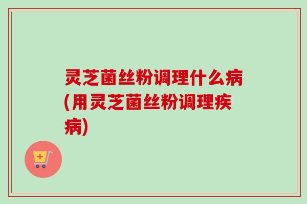 灵芝菌丝粉调理什么(用灵芝菌丝粉调理) 灵芝菌丝粉调理什么(用灵芝菌丝粉调理)