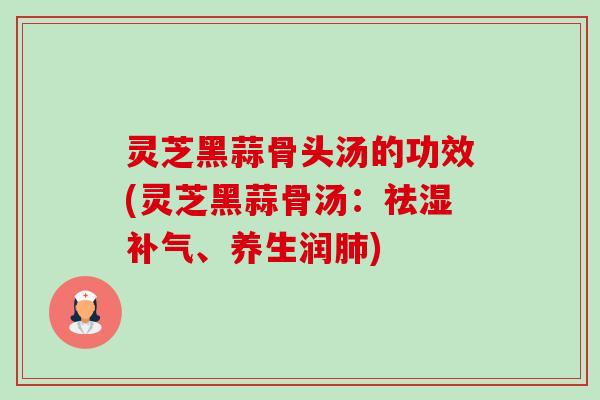 灵芝黑蒜骨头汤的功效(灵芝黑蒜骨汤:祛湿、养生润) 灵芝黑蒜骨头汤的功效(灵芝黑蒜骨汤:祛湿、养生润)