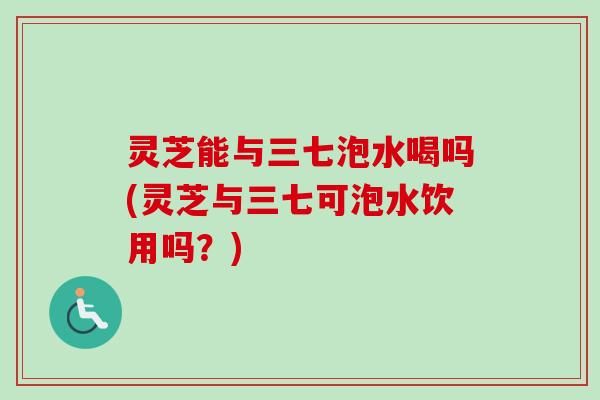 灵芝能与三七泡水喝吗(灵芝与三七可泡水饮用吗?) 灵芝能与三七泡水喝吗(灵芝与三七可泡水饮用吗?)