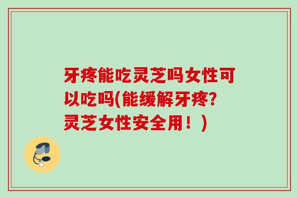 牙疼能吃灵芝吗女性可以吃吗(能缓解牙疼？灵芝女性安全用！)