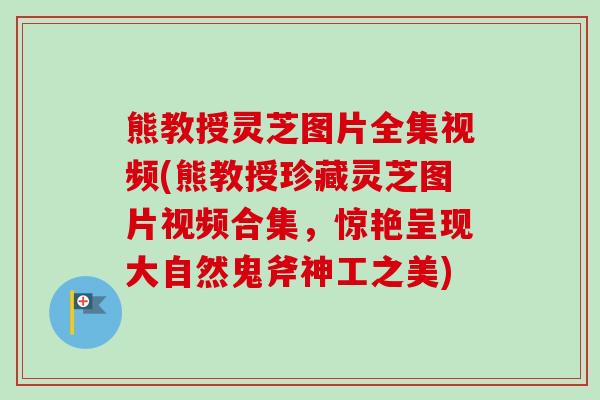 熊教授灵芝图片全集视频(熊教授珍藏灵芝图片视频合集，惊艳呈现大自然鬼斧神工之美)