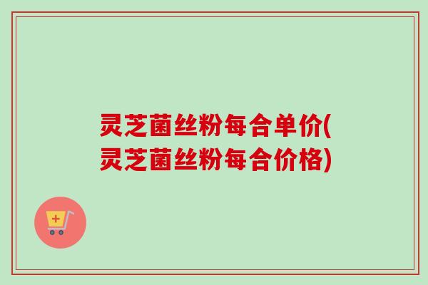 灵芝菌丝粉每合单价(灵芝菌丝粉每合价格) 灵芝菌丝粉每合单价(灵芝菌丝粉每合价格)