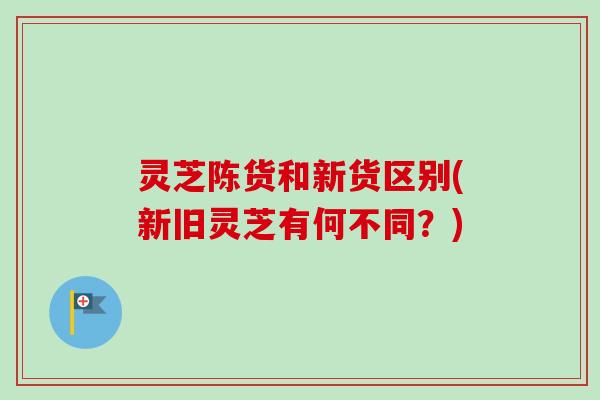 灵芝陈货和新货区别(新旧灵芝有何不同?) 灵芝陈货和新货区别(新旧灵芝有何不同?)